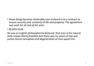 • these things become intolerable men entered in to a contract to
ensure security and certainty of life and property. The agreement
was each for all and all for each.
• B) john locke
He was an english philosopher,he believed that man in his natural
state enjoys liberty,freedom.but there was no sytem of law and
justice.hence corruption and degeneration of man upset him.
5/29/2023 43
 