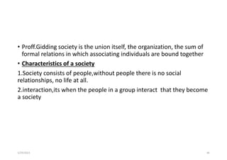 • Proff.Gidding society is the union itself, the organization, the sum of
formal relations in which associating individuals are bound together
• Characteristics of a society
1.Society consists of people,without people there is no social
relationships, no life at all.
2.interaction,its when the people in a group interact that they become
a society
5/29/2023 48
 