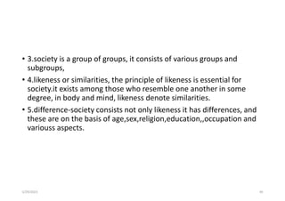 • 3.society is a group of groups, it consists of various groups and
subgroups,
• 4.likeness or similarities, the principle of likeness is essential for
society.it exists among those who resemble one another in some
degree, in body and mind, likeness denote similarities.
• 5.difference-society consists not only likeness it has differences, and
these are on the basis of age,sex,religion,education,,occupation and
variouss aspects.
5/29/2023 49
 