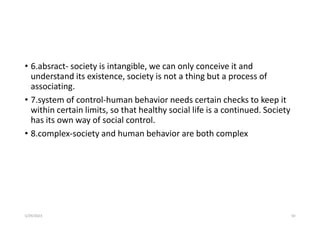 • 6.absract- society is intangible, we can only conceive it and
understand its existence, society is not a thing but a process of
associating.
• 7.system of control-human behavior needs certain checks to keep it
within certain limits, so that healthy social life is a continued. Society
has its own way of social control.
• 8.complex-society and human behavior are both complex
5/29/2023 50
 