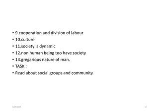 • 9.cooperation and division of labour
• 10.culture
• 11.society is dynamic
• 12.non human being too have society
• 13.gregarious nature of man.
• TASK :
• Read about social groups and community
5/29/2023 51
 