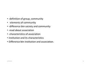 • -definition of group, community
• -elements of community
• -difference btn society and community
• -read about association
• -characteristics of association
• institution and its characteristics
• Difference btn institution and association.
5/29/2023 52
 
