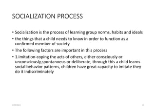 SOCIALIZATION PROCESS
• Socialization is the process of learning group norms, habits and ideals
• the things that a child needs to know in order to function as a
confirmed member of society.
• The following factors are important in this process
• 1.imitation-coping the acts of others, either consciously or
unconsciously,spontanoeus or deliberate, through this a child learns
social behavior patterns, children have great capacity to imitate they
do it indiscriminately
5/29/2023 53
 
