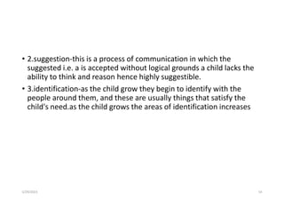 • 2.suggestion-this is a process of communication in which the
suggested i.e. a is accepted without logical grounds a child lacks the
ability to think and reason hence highly suggestible.
• 3.identification-as the child grow they begin to identify with the
people around them, and these are usually things that satisfy the
child's need.as the child grows the areas of identification increases
5/29/2023 54
 