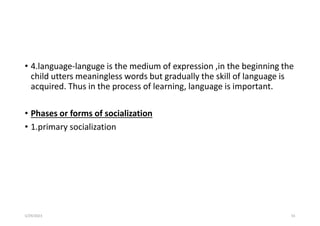 • 4.language-languge is the medium of expression ,in the beginning the
child utters meaningless words but gradually the skill of language is
acquired. Thus in the process of learning, language is important.
• Phases or forms of socialization
• 1.primary socialization
5/29/2023 55
 