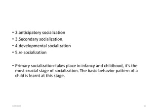 • 2.anticipatory socialization
• 3.Secondary socialization.
• 4.developmental socialization
• 5.re socialization
• Primary socialization-takes place in infancy and childhood, it's the
most crucial stage of socialization. The basic behavior pattern of a
child is learnt at this stage.
5/29/2023 56
 