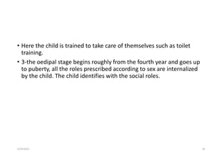 • Here the child is trained to take care of themselves such as toilet
training.
• 3-the oedipal stage begins roughly from the fourth year and goes up
to puberty, all the roles prescribed according to sex are internalized
by the child. The child identifies with the social roles.
5/29/2023 58
 