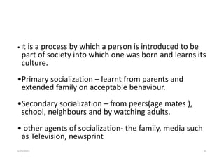 5/29/2023 61
• It is a process by which a person is introduced to be
part of society into which one was born and learns its
culture.
•Primary socialization – learnt from parents and
extended family on acceptable behaviour.
•Secondary socialization – from peers(age mates ),
school, neighbours and by watching adults.
• other agents of socialization- the family, media such
as Television, newsprint
 