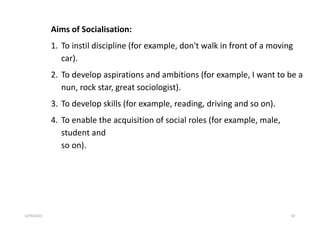 Aims of Socialisation:
1. To instil discipline (for example, don't walk in front of a moving
car).
2. To develop aspirations and ambitions (for example, I want to be a
nun, rock star, great sociologist).
3. To develop skills (for example, reading, driving and so on).
4. To enable the acquisition of social roles (for example, male,
student and
so on).
5/29/2023 63
 