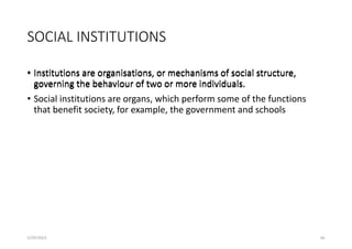 SOCIAL INSTITUTIONS
• Institutions are organisations, or mechanisms of social structure,
governing the behaviour of two or more individuals.
5/29/2023 66
• Institutions are organisations, or mechanisms of social structure,
governing the behaviour of two or more individuals.
• Social institutions are organs, which perform some of the functions
that benefit society, for example, the government and schools
 