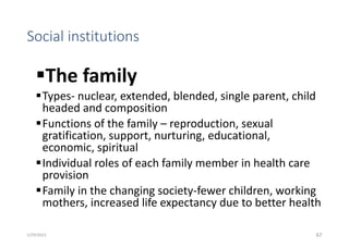Social institutions
The family
Types- nuclear, extended, blended, single parent, child
headed and composition
Functions of the family – reproduction, sexual
gratification, support, nurturing, educational,
economic, spiritual
Individual roles of each family member in health care
provision
Family in the changing society-fewer children, working
mothers, increased life expectancy due to better health
67
5/29/2023
 