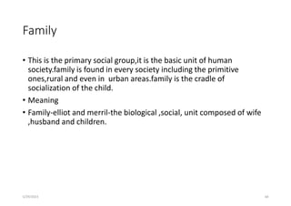 Family
• This is the primary social group,it is the basic unit of human
society.family is found in every society including the primitive
ones,rural and even in urban areas.family is the cradle of
socialization of the child.
• Meaning
• Family-elliot and merril-the biological ,social, unit composed of wife
,husband and children.
5/29/2023 68
 