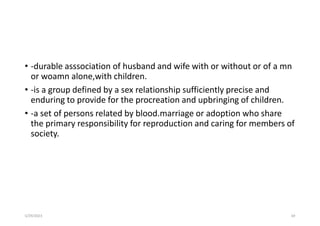 • -durable asssociation of husband and wife with or without or of a mn
or woamn alone,with children.
• -is a group defined by a sex relationship sufficiently precise and
enduring to provide for the procreation and upbringing of children.
• -a set of persons related by blood.marriage or adoption who share
the primary responsibility for reproduction and caring for members of
society.
5/29/2023 69
 