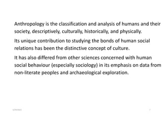 Anthropology is the classification and analysis of humans and their
society, descriptively, culturally, historically, and physically.
Its unique contribution to studying the bonds of human social
relations has been the distinctive concept of culture.
It has also differed from other sciences concerned with human
social behaviour (especially sociology) in its emphasis on data from
non-literate peoples and archaeological exploration.
5/29/2023 7
 