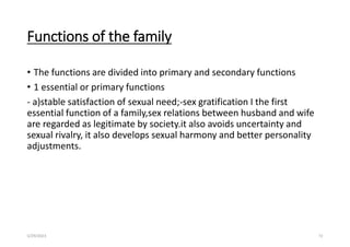 Functions of the family
• The functions are divided into primary and secondary functions
• 1 essential or primary functions
- a)stable satisfaction of sexual need;-sex gratification I the first
essential function of a family,sex relations between husband and wife
are regarded as legitimate by society.it also avoids uncertainty and
sexual rivalry, it also develops sexual harmony and better personality
adjustments.
5/29/2023 72
 