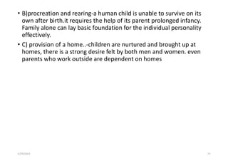 • B)procreation and rearing-a human child is unable to survive on its
own after birth.it requires the help of its parent prolonged infancy.
Family alone can lay basic foundation for the individual personality
effectively.
• C) provision of a home..-children are nurtured and brought up at
homes, there is a strong desire felt by both men and women. even
parents who work outside are dependent on homes
5/29/2023 73
 