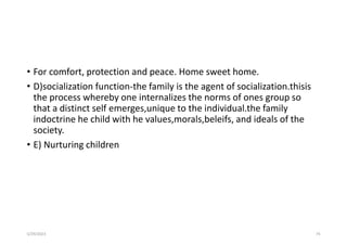 • For comfort, protection and peace. Home sweet home.
• D)socialization function-the family is the agent of socialization.thisis
the process whereby one internalizes the norms of ones group so
that a distinct self emerges,unique to the individual.the family
indoctrine he child with he values,morals,beleifs, and ideals of the
society.
• E) Nurturing children
5/29/2023 74
 
