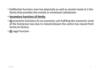 • E)affection function-man has physically as well as mental needs.it is the
family that provides the mental or emotional satisfaction.
• Secondary functions of family.
• A) economic functions-its an economic unit fulfilling the economic need
of the family.but now due to industrializaion the centre has moved from
family to factory.
• B) Legal function
5/29/2023 75
 