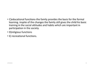 • C)educational functions-the family provides the basis for the formal
learning. inspite of the changes the family still gives the child his basic
training in the social attitudes and habits which are important in
participation in the society.
• D)religious functions
• E) recreational functions.
5/29/2023 76
 