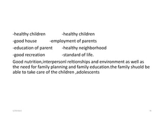 -healthy children -healthy children
-good house -employment of parents
-education of parent -healthy neighborhood
-good recreation -standard of life.
Good nutrition,interpersonl reltionships and environment as well as
the need for family planning and family education.the family shuold be
able to take care of the children ,adolescents
5/29/2023 78
 