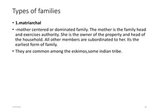 Types of families
• 1.matriarchal
• -mother centered or dominated family. The mother is the family head
and exercises authority. She is the owner of the property and head of
the household. All other members are subordinated to her. Its the
earliest form of family.
• They are common among the eskimos,some indian tribe.
5/29/2023 80
 