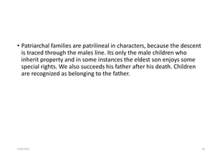 • Patriarchal families are patrilineal in characters, because the descent
is traced through the males line. Its only the male children who
inherit property and in some instances the eldest son enjoys some
special rights. We also succeeds his father after his death. Children
are recognized as belonging to the father.
5/29/2023 84
 