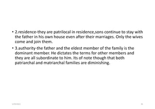 • 2.residence-they are patrilocal in residence,sons continue to stay with
the father in his own house even after their marriages. Only the wives
come and join them.
• 3.authority-the father and the eldest member of the family is the
dominant member. He dictates the terms for other members and
they are all subordinate to him. Its of note though that both
patriarchal and matriarchal families are diminishing.
5/29/2023 85
 