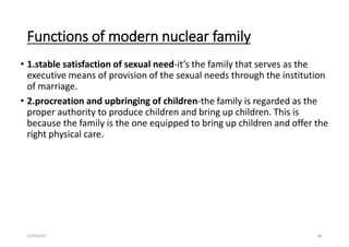 Functions of modern nuclear family
• 1.stable satisfaction of sexual need-it’s the family that serves as the
executive means of provision of the sexual needs through the institution
of marriage.
• 2.procreation and upbringing of children-the family is regarded as the
proper authority to produce children and bring up children. This is
because the family is the one equipped to bring up children and offer the
right physical care.
5/29/2023 88
 