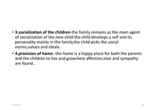 • 3.socialization of the children-the family remains as the main agent
of socialization of the new child.the child develops a self and its
personality mainly in the family.the child picks the social
norms,values and ideals.
• 4.provision of home.-the home is a happy place for both the parents
and the children to live and grow.here affection,love and sympathy
are found..
5/29/2023 89
 