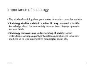 Importance of sociology
• The study of sociology has great value in modern complex society:
Sociology studies society in a scientific way: we need scientific
knowledge about human society in order to achieve progress in
various fields
Sociology improves our understanding of society:social
institutions,social groups,their functions and changes in trends
etc.help us to lead an effective meaningful social life.
5/29/2023 9
 