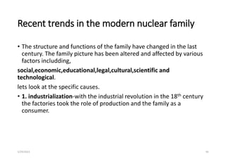 Recent trends in the modern nuclear family
• The structure and functions of the family have changed in the last
century. The family picture has been altered and affected by various
factors includding,
social,economic,educational,legal,cultural,scientific and
technological.
lets look at the specific causes.
• 1. industrialization-with the industrial revolution in the 18th century
the factories took the role of production and the family as a
consumer.
5/29/2023 90
 
