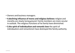 • Owners and business managers.
• 4.declining influence of mores and religious believes-religion and
morality are slowly losing ground. Family members are more secular
in outlook. The religious functions of he family have diminished.
• 5.the spirit of individualism and romantic love-the spirit of
individualism and romanticism have destroyed the family authority.
5/29/2023 92
 