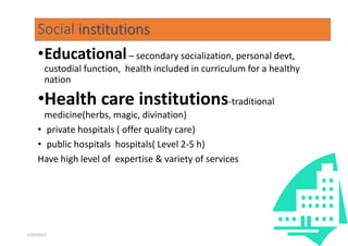Social institutions
•Educational– secondary socialization, personal devt,
custodial function, health included in curriculum for a healthy
nation
•Health care institutions-traditional
medicine(herbs, magic, divination)
• private hospitals ( offer quality care)
• public hospitals hospitals( Level 2-5 h)
Have high level of expertise & variety of services
98
5/29/2023
 