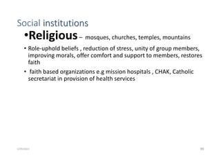 Social institutions
•Religious– mosques, churches, temples, mountains
• Role-uphold beliefs , reduction of stress, unity of group members,
improving morals, offer comfort and support to members, restores
faith
• faith based organizations e.g mission hospitals , CHAK, Catholic
secretariat in provision of health services
99
5/29/2023
 