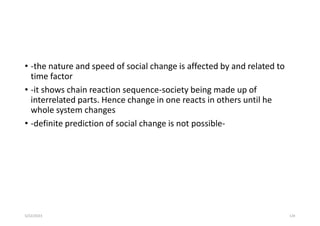 • -the nature and speed of social change is affected by and related to
time factor
• -it shows chain reaction sequence-society being made up of
interrelated parts. Hence change in one reacts in others until he
whole system changes
• -definite prediction of social change is not possible-
5/22/2023 124
 