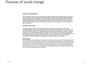 Theories of social change
Evolution and Differentiation
Early sociologists were concerned chiefly with the origins of society and the transformations necessary to
reach the type of society that people are now experiencing. Since Darwin's ideas of biological evolution
were gaining acceptance at this time, the theory of societal evolution also became popular. Theories of
structural differentiation take humankind somewhat further than the evolutionism from which they are
derived. The basic idea is that as societies develop, they become characterised by increased separation
and specialisation.
Equilibrium and Conflict
The equilibrium and conflict theory maintains that the basic function of any society is to maintain
equilibrium (stability, order) and eliminate conflicts that may arise in the process of change. Conflict may
arise mainly during the process of adjustment to forced change, when consensus is imperfect or among
people who were inadequately socialised so that they do not fully share the consensus of the majority.
The equilibrium theory is better for explaining gradual, long-term change such as the Industrial Revolution
and changes applying to the society as a whole, than in accounting for the more sudden political
revolution and smaller endogenous changes where conflict often plays an obvious part.
Modernisation
The modernisation theory assumes that change is synonymous with improvement of social conditions, for
the benefit of societies. Modernisation is the process by which agricultural societies were transformed into
industrial societies. Modernisation theorists tend to see only the front end of the process of social change
(what the modern society should look like) and ignore the traditional end of the process. Nevertheless,
some attention must be given to modernisation theories because they are so prevalent and because they
alert us to ways of examining long-term change.
5/22/2023 128
 