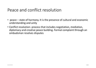 Peace and conflict resolution
• peace – state of harmony. It is the presence of cultural and economic
understanding and unity
• Conflict resolution- process that includes negotiation, mediation,
diplomacy and creative peace building. Formal complaint through an
ombudsman resolves disputes
142
5/22/2023
 