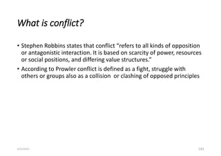 What is conflict?
• Stephen Robbins states that conflict “refers to all kinds of opposition
or antagonistic interaction. It is based on scarcity of power, resources
or social positions, and differing value structures.”
• According to Prowler conflict is defined as a fight, struggle with
others or groups also as a collision or clashing of opposed principles
143
5/22/2023
 