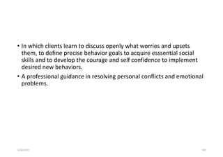 • In which clients learn to discuss openly what worries and upsets
them, to define precise behavior goals to acquire esssential social
skills and to develop the courage and self confidence to implement
desired new behaviors.
• A professional guidance in resolving personal conflicts and emotional
problems.
5/22/2023 160
 