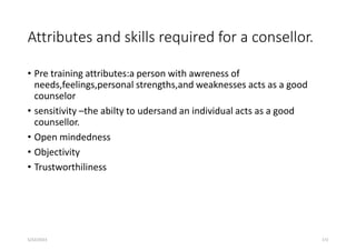 Attributes and skills required for a consellor.
• Pre training attributes:a person with awreness of
needs,feelings,personal strengths,and weaknesses acts as a good
counselor
• sensitivity –the abilty to udersand an individual acts as a good
counsellor.
• Open mindedness
• Objectivity
• Trustworthiliness
5/22/2023 172
 