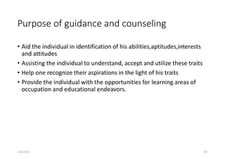 Purpose of guidance and counseling
• Aid the individual in identification of his abilities,aptitudes,interests
and attitudes
• Assisting the individual to understand, accept and utilize these traits
• Help one recognize their aspirations in the light of his traits
• Provide the individual with the opportunities for learning areas of
occupation and educational endeavors.
5/22/2023 182
 