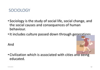 SOCIOLOGY
•Sociology is the study of social life, social change, and
the social causes and consequences of human
behaviour.
•It includes culture passed down through generations
And
•Civilization which is associated with cities and being
educated.
32
5/22/2023
 