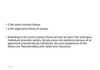 • 1.the social contract theory.
• 2.the organismic theory of society.
• According to the social contract theory all men are born free and equal.
Individuals precedes society. Society came into existence because of an
agreement entered into by individuals. the main proponents of this
theory are Thomashobbes,John locke and J Rousseau
5/22/2023 41
 