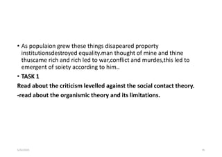 • As populaion grew these things disapeared property
institutionsdestroyed equality.man thought of mine and thine
thuscame rich and rich led to war,conflict and murdes,this led to
emergent of soiety according to him..
• TASK 1
Read about the criticism levelled against the social contact theory.
-read about the organismic theory and its limitations.
5/22/2023 45
 