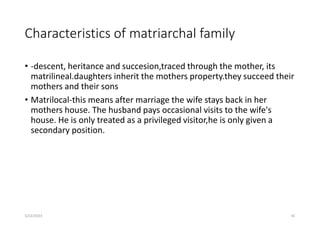 Characteristics of matriarchal family
• -descent, heritance and succesion,traced through the mother, its
matrilineal.daughters inherit the mothers property.they succeed their
mothers and their sons
• Matrilocal-this means after marriage the wife stays back in her
mothers house. The husband pays occasional visits to the wife's
house. He is only treated as a privileged visitor,he is only given a
secondary position.
5/22/2023 81
 