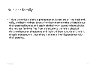 Nuclear family.
• This is the universal social phenomenon.it consists of the husband,
wife, and heir children. Soon after their marriage the children leave
their parental homes and establish their own separate households.
the nuclear family is free from elders, since there is a physical
distance between the parent and their children. A nuclear family is
mostly independent since there is minimal interdependence with
their parents.
5/22/2023 87
 
