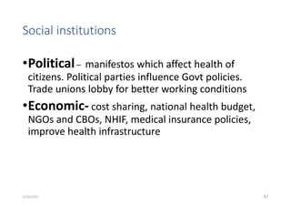 Social institutions
•Political– manifestos which affect health of
citizens. Political parties influence Govt policies.
Trade unions lobby for better working conditions
•Economic- cost sharing, national health budget,
NGOs and CBOs, NHIF, medical insurance policies,
improve health infrastructure
97
5/22/2023
 