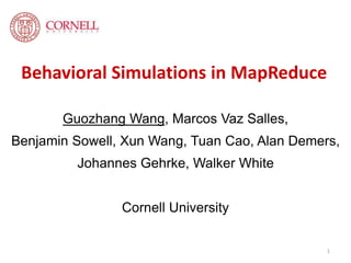 Behavioral Simulations in MapReduce 
Guozhang Wang, Marcos Vaz Salles, 
Benjamin Sowell, Xun Wang, Tuan Cao, Alan Demers, 
Johannes Gehrke, Walker White 
Cornell University 
1 
 