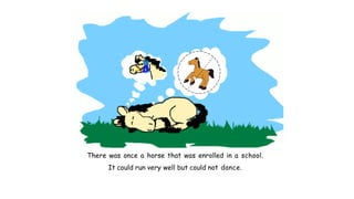 There was once a horse that was enrolled in a school.
It could run very well but could not dance.
 