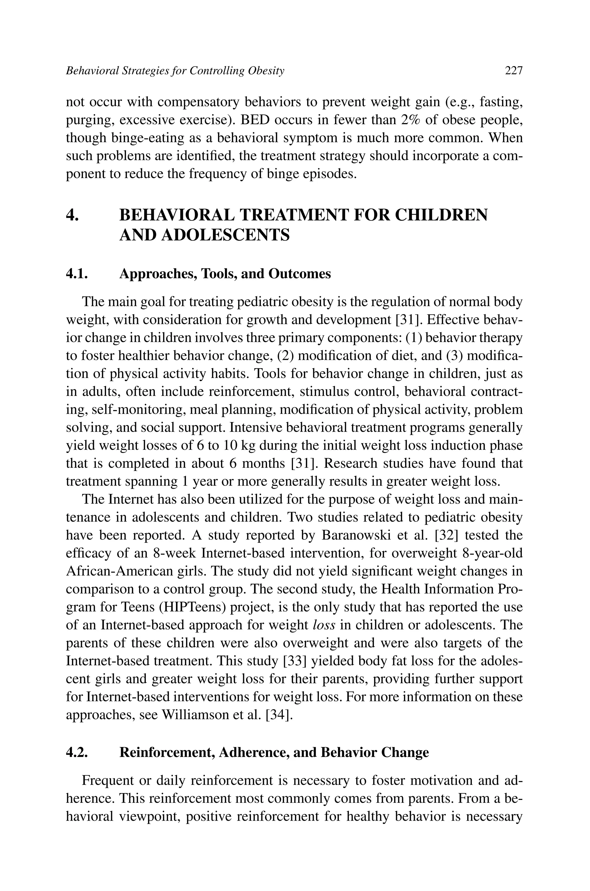 Behavioral Strategies for Controlling Obesity 227
not occur with compensatory behaviors to prevent weight gain (e.g., fasting,
purging, excessive exercise). BED occurs in fewer than 2% of obese people,
though binge-eating as a behavioral symptom is much more common. When
such problems are identiﬁed, the treatment strategy should incorporate a com-
ponent to reduce the frequency of binge episodes.
4. BEHAVIORAL TREATMENT FOR CHILDREN
AND ADOLESCENTS
4.1. Approaches, Tools, and Outcomes
The main goal for treating pediatric obesity is the regulation of normal body
weight, with consideration for growth and development [31]. Effective behav-
ior change in children involves three primary components: (1) behavior therapy
to foster healthier behavior change, (2) modiﬁcation of diet, and (3) modiﬁca-
tion of physical activity habits. Tools for behavior change in children, just as
in adults, often include reinforcement, stimulus control, behavioral contract-
ing, self-monitoring, meal planning, modiﬁcation of physical activity, problem
solving, and social support. Intensive behavioral treatment programs generally
yield weight losses of 6 to 10 kg during the initial weight loss induction phase
that is completed in about 6 months [31]. Research studies have found that
treatment spanning 1 year or more generally results in greater weight loss.
The Internet has also been utilized for the purpose of weight loss and main-
tenance in adolescents and children. Two studies related to pediatric obesity
have been reported. A study reported by Baranowski et al. [32] tested the
efﬁcacy of an 8-week Internet-based intervention, for overweight 8-year-old
African-American girls. The study did not yield signiﬁcant weight changes in
comparison to a control group. The second study, the Health Information Pro-
gram for Teens (HIPTeens) project, is the only study that has reported the use
of an Internet-based approach for weight loss in children or adolescents. The
parents of these children were also overweight and were also targets of the
Internet-based treatment. This study [33] yielded body fat loss for the adoles-
cent girls and greater weight loss for their parents, providing further support
for Internet-based interventions for weight loss. For more information on these
approaches, see Williamson et al. [34].
4.2. Reinforcement, Adherence, and Behavior Change
Frequent or daily reinforcement is necessary to foster motivation and ad-
herence. This reinforcement most commonly comes from parents. From a be-
havioral viewpoint, positive reinforcement for healthy behavior is necessary
 